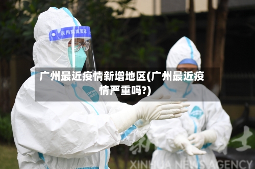 广州最近疫情新增地区(广州最近疫情严重吗?)-第2张图片