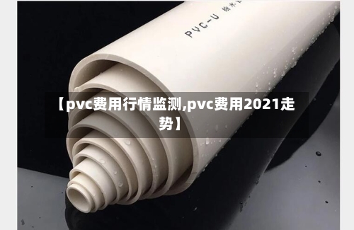 【pvc费用行情监测,pvc费用2021走势】-第3张图片