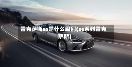 雷克萨斯es是什么级别(es系列雷克萨斯)-第3张图片