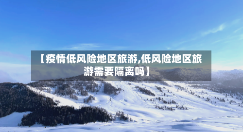 【疫情低风险地区旅游,低风险地区旅游需要隔离吗】-第3张图片
