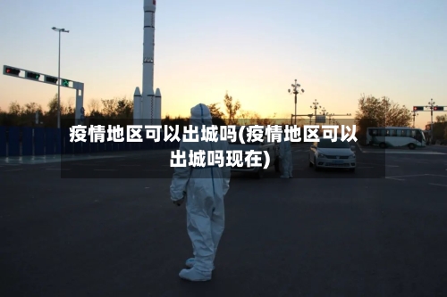 疫情地区可以出城吗(疫情地区可以出城吗现在)-第2张图片
