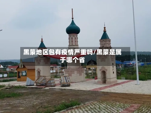 黑蒙地区包有疫情严重吗/黑蒙是属于哪个省-第2张图片