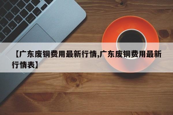 【广东废铜费用最新行情,广东废铜费用最新行情表】