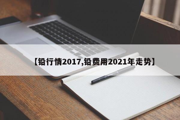 【铅行情2017,铅费用2021年走势】