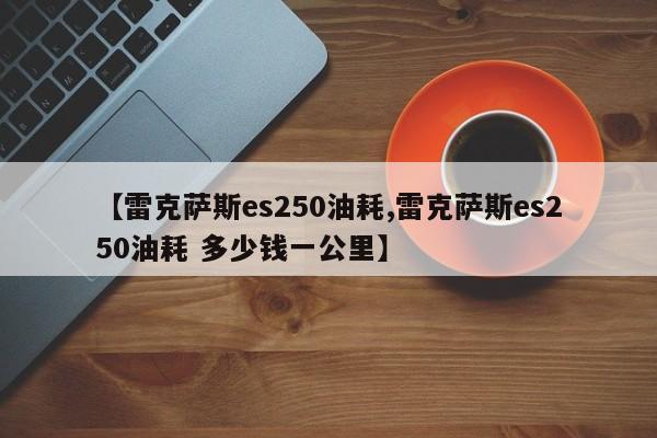 【雷克萨斯es250油耗,雷克萨斯es250油耗 多少钱一公里】