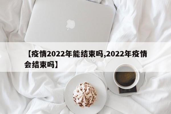 【疫情2022年能结束吗,2022年疫情会结束吗】