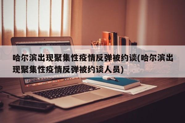 哈尔滨出现聚集性疫情反弹被约谈(哈尔滨出现聚集性疫情反弹被约谈人员)