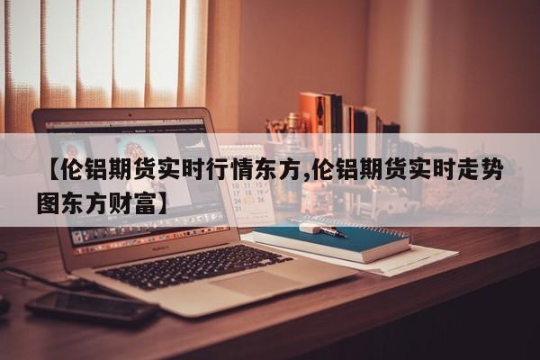【伦铝期货实时行情东方,伦铝期货实时走势图东方财富】