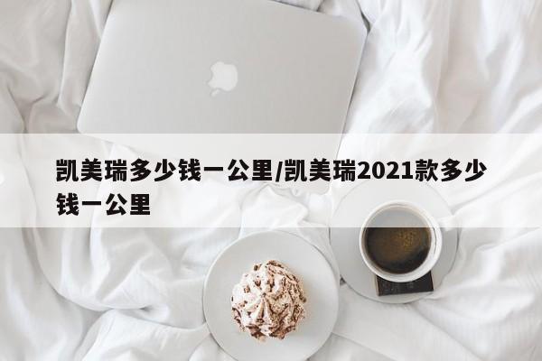 凯美瑞多少钱一公里/凯美瑞2021款多少钱一公里