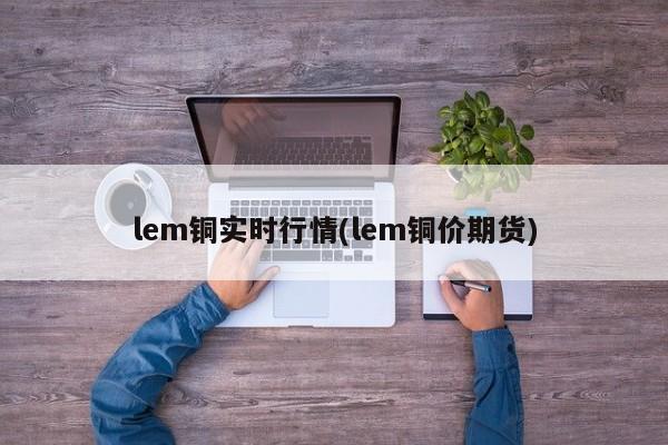 lem铜实时行情(lem铜价期货)