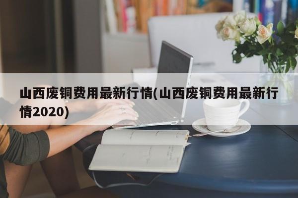山西废铜费用最新行情(山西废铜费用最新行情2020)
