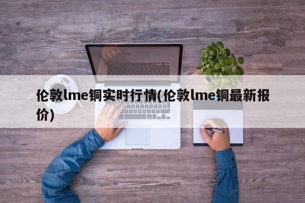 伦敦lme铜实时行情(伦敦lme铜最新报价)