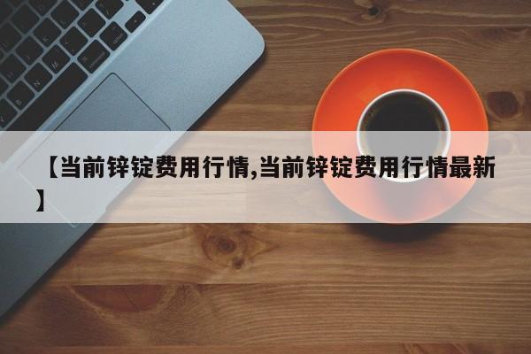 【当前锌锭费用行情,当前锌锭费用行情最新】