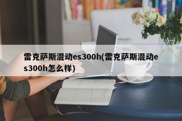雷克萨斯混动es300h(雷克萨斯混动es300h怎么样)